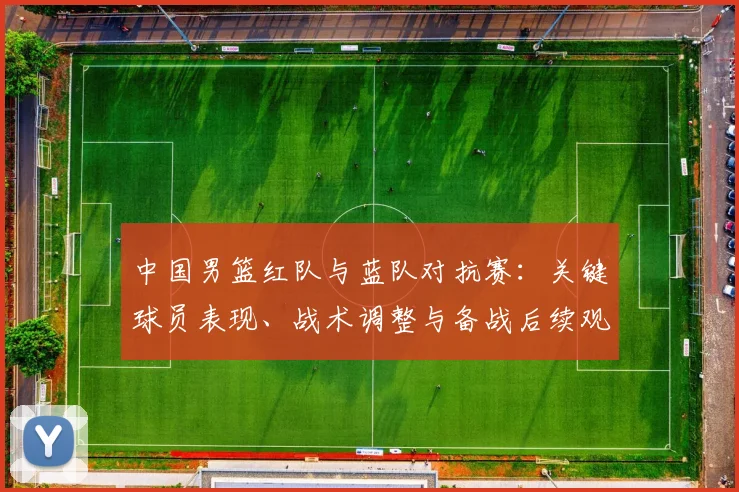 中国男篮红队与蓝队对抗赛：关键球员表现、战术调整与备战后续观察