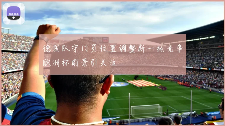 德国队守门员位置调整新一轮竞争欧洲杯前景引关注