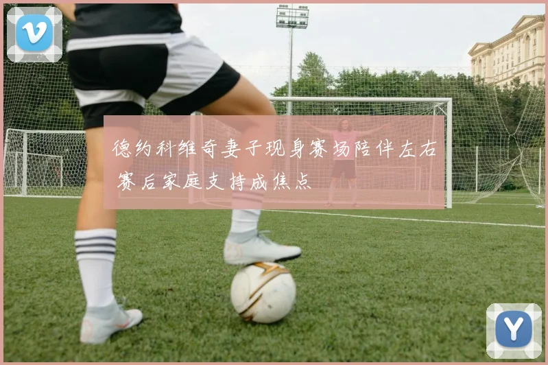 德约科维奇妻子现身赛场陪伴左右 赛后家庭支持成焦点