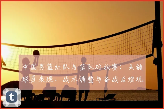中国男篮红队与蓝队对抗赛：关键球员表现、战术调整与备战后续观察
