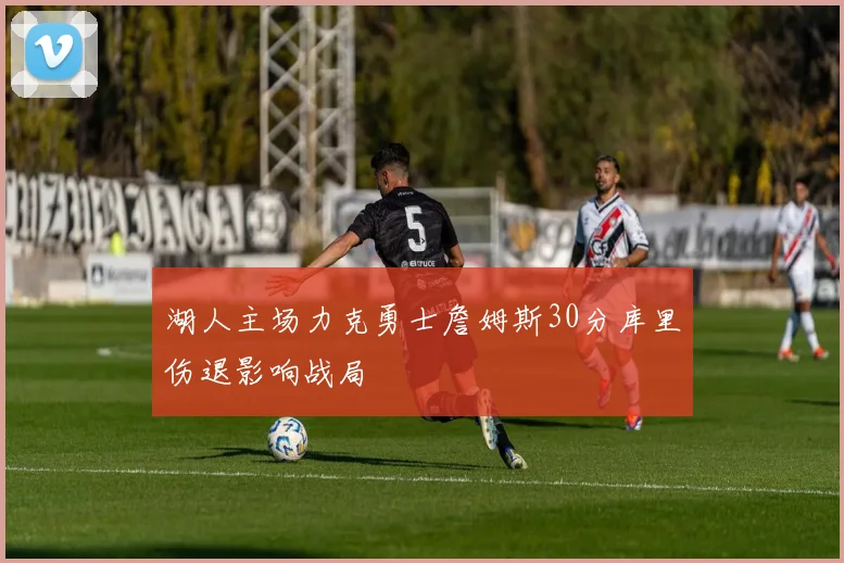 湖人主场力克勇士詹姆斯30分库里伤退影响战局