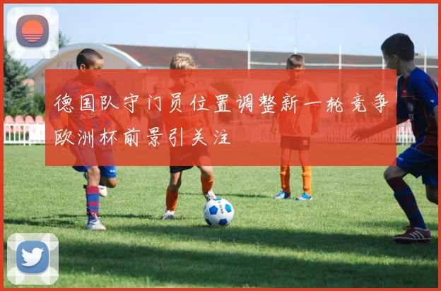 德国队守门员位置调整新一轮竞争欧洲杯前景引关注