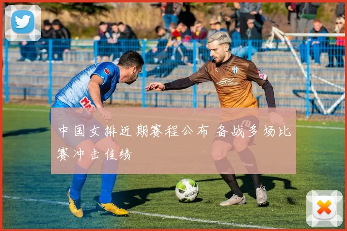 中国女排近期赛程公布 备战多场比赛冲击佳绩