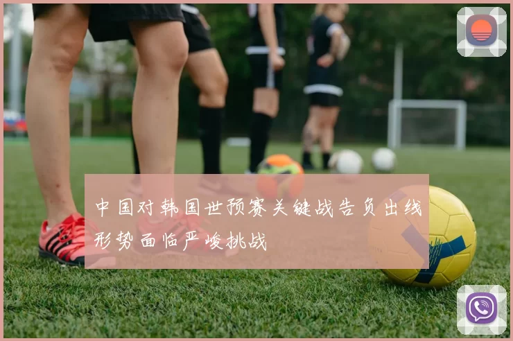 中国对韩国世预赛关键战告负出线形势面临严峻挑战