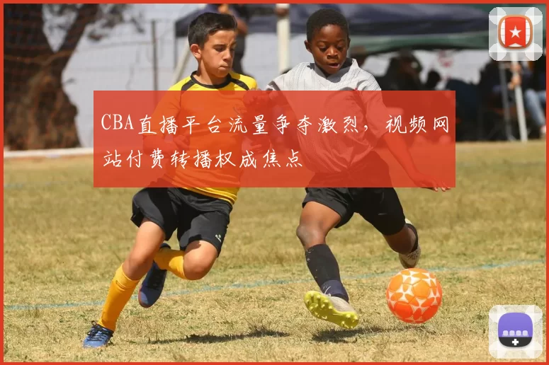 CBA直播平台流量争夺激烈，视频网站付费转播权成焦点