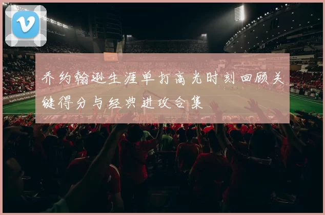 乔约翰逊生涯单打高光时刻回顾关键得分与经典进攻合集