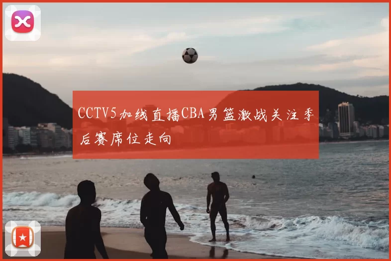 CCTV5加线直播CBA男篮激战关注季后赛席位走向