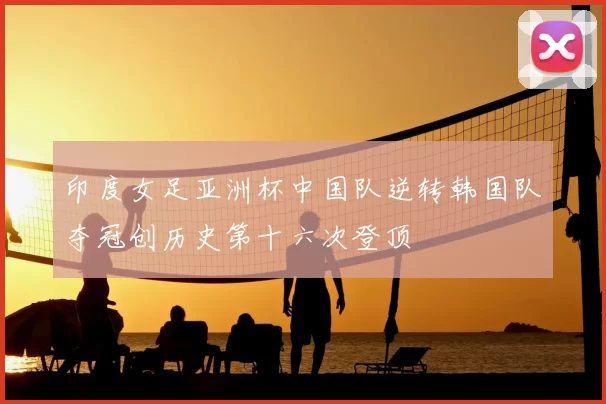 印度女足亚洲杯中国队逆转韩国队夺冠创历史第十六次登顶