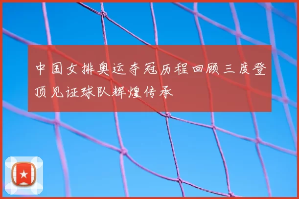 中国女排奥运夺冠历程回顾三度登顶见证球队辉煌传承