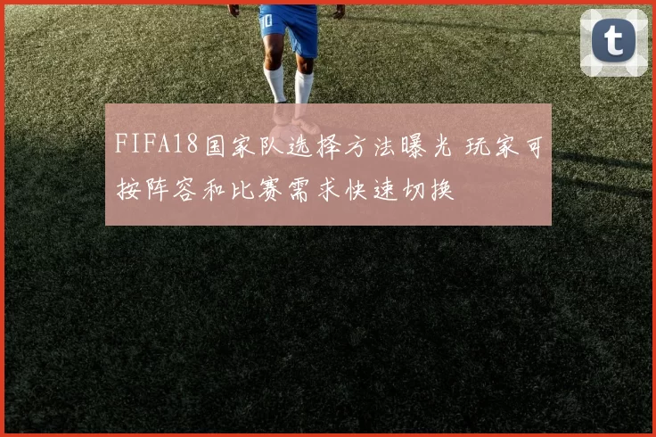 FIFA18国家队选择方法曝光 玩家可按阵容和比赛需求快速切换