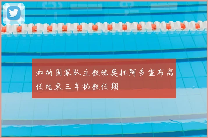 加纳国家队主教练奥托阿多宣布离任结束三年执教任期