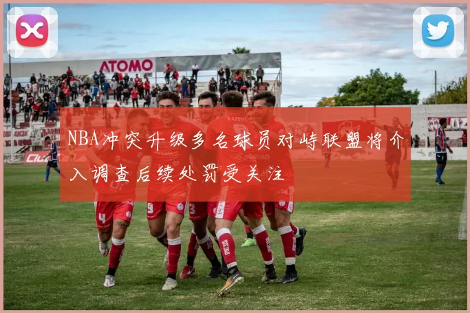 NBA冲突升级多名球员对峙联盟将介入调查后续处罚受关注