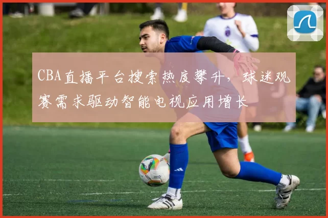 CBA直播平台搜索热度攀升，球迷观赛需求驱动智能电视应用增长