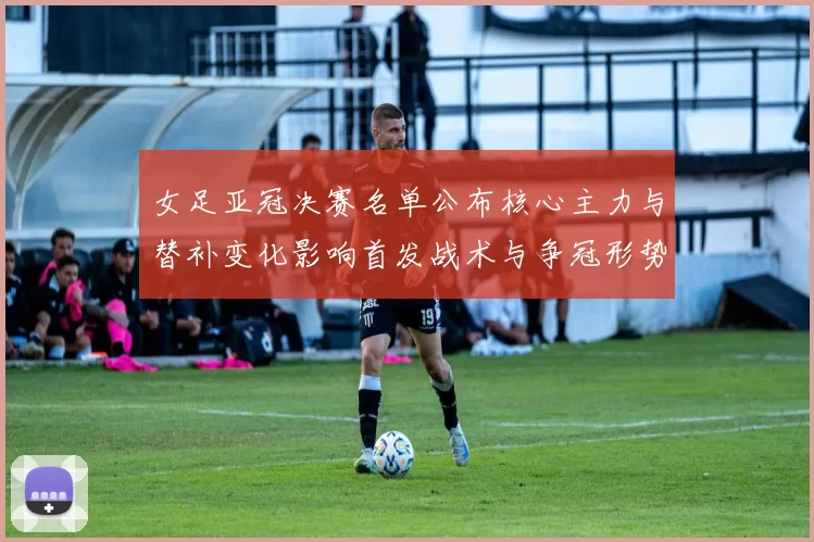 女足亚冠决赛名单公布核心主力与替补变化影响首发战术与争冠形势