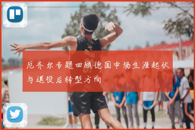 厄齐尔专题回顾德国中场生涯起伏与退役后转型方向