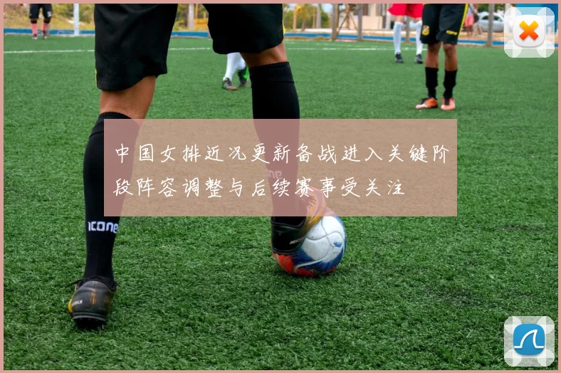 中国女排近况更新备战进入关键阶段阵容调整与后续赛事受关注