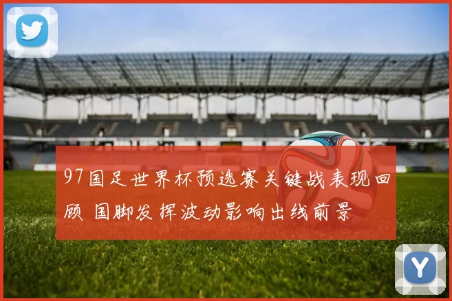 97国足世界杯预选赛关键战表现回顾 国脚发挥波动影响出线前景