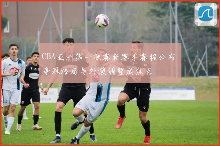 CBA亚洲第一联赛新赛季赛程公布 争冠格局与外援调整成焦点