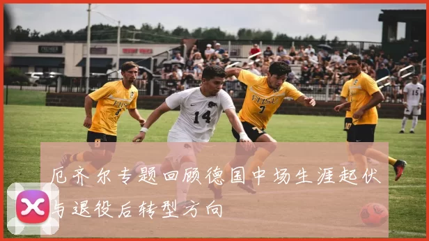 厄齐尔专题回顾德国中场生涯起伏与退役后转型方向