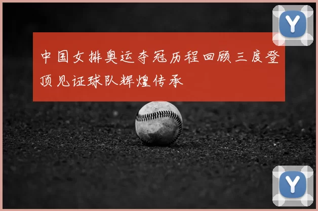 中国女排奥运夺冠历程回顾三度登顶见证球队辉煌传承