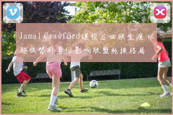 Jamal Crawford退役后回顾生涯 以超级替补身份影响联盟轮换格局