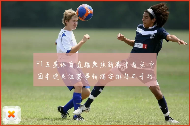 F1五星体育直播聚焦新赛季看点 中国车迷关注赛事转播安排与车手对决