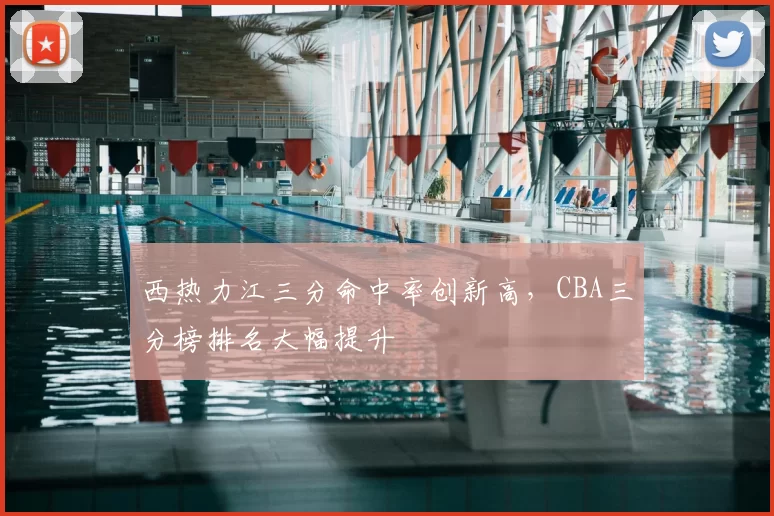 西热力江三分命中率创新高，CBA三分榜排名大幅提升