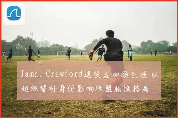 Jamal Crawford退役后回顾生涯 以超级替补身份影响联盟轮换格局