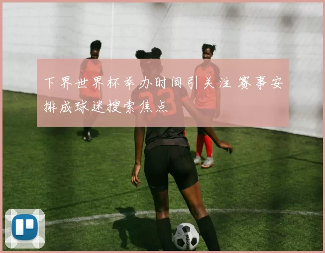 下界世界杯举办时间引关注 赛事安排成球迷搜索焦点