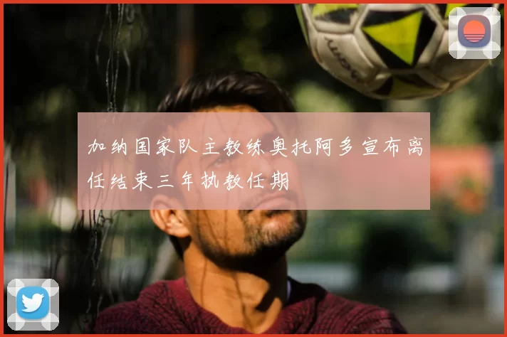 加纳国家队主教练奥托阿多宣布离任结束三年执教任期