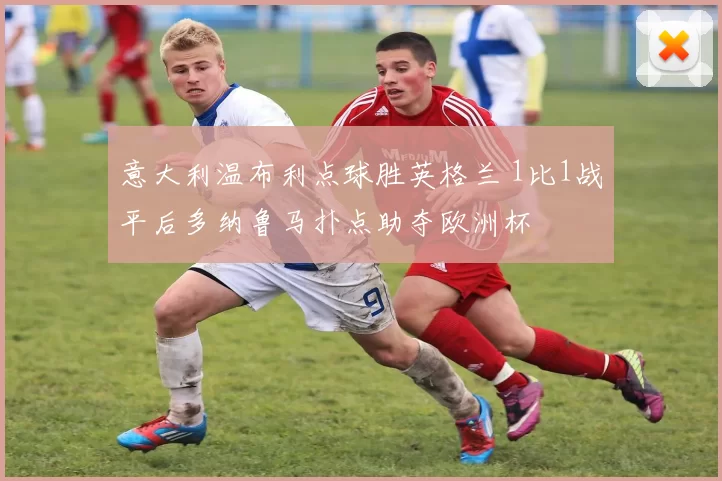 意大利温布利点球胜英格兰 1比1战平后多纳鲁马扑点助夺欧洲杯