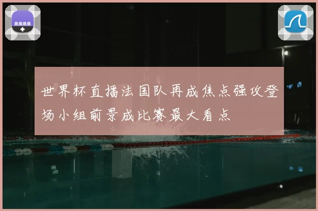 世界杯直播法国队再成焦点强攻登场小组前景成比赛最大看点
