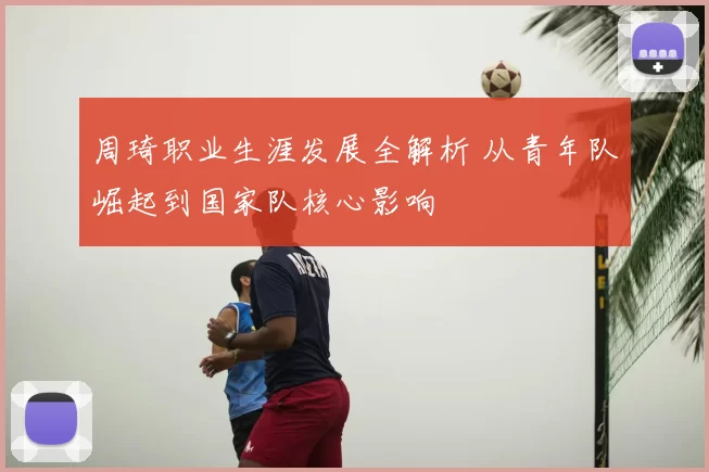 周琦职业生涯发展全解析 从青年队崛起到国家队核心影响