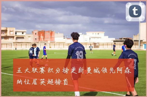 五大联赛积分榜更新曼城领先阿森纳位居英超榜首