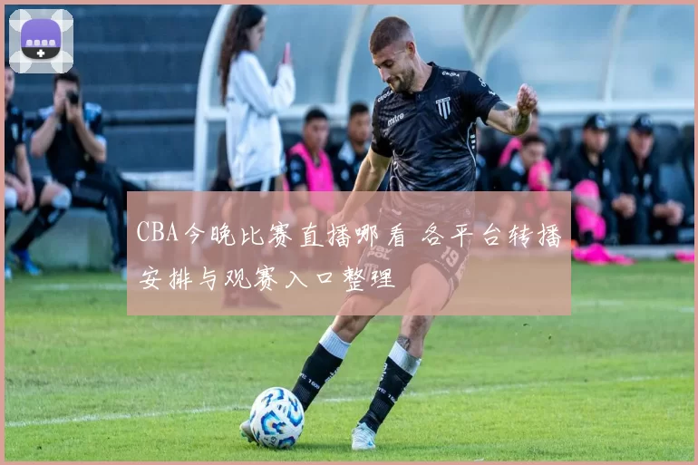 CBA今晚比赛直播哪看 各平台转播安排与观赛入口整理