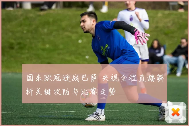 国米欧冠迎战巴萨 央视全程直播解析关键攻防与比赛走势
