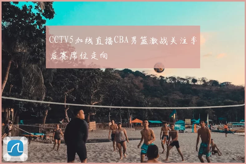 CCTV5加线直播CBA男篮激战关注季后赛席位走向