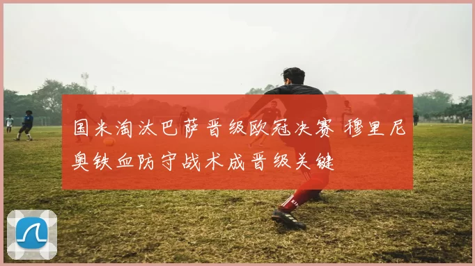 国米淘汰巴萨晋级欧冠决赛 穆里尼奥铁血防守战术成晋级关键