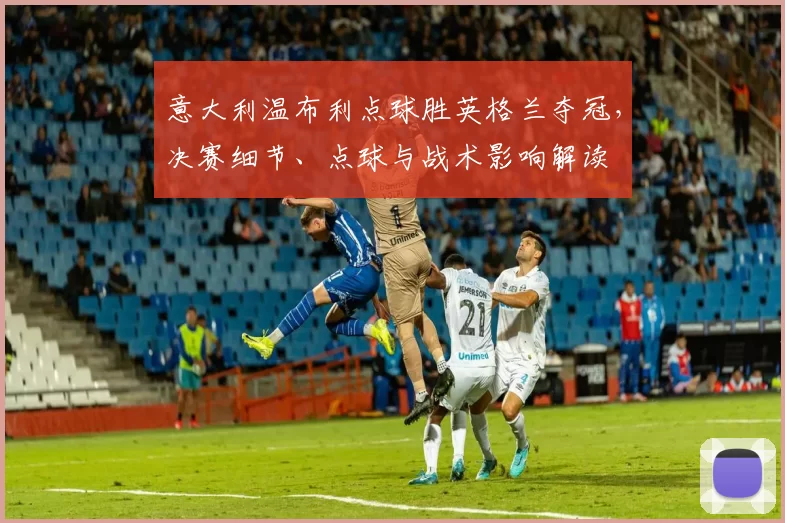意大利温布利点球胜英格兰夺冠，决赛细节、点球与战术影响解读