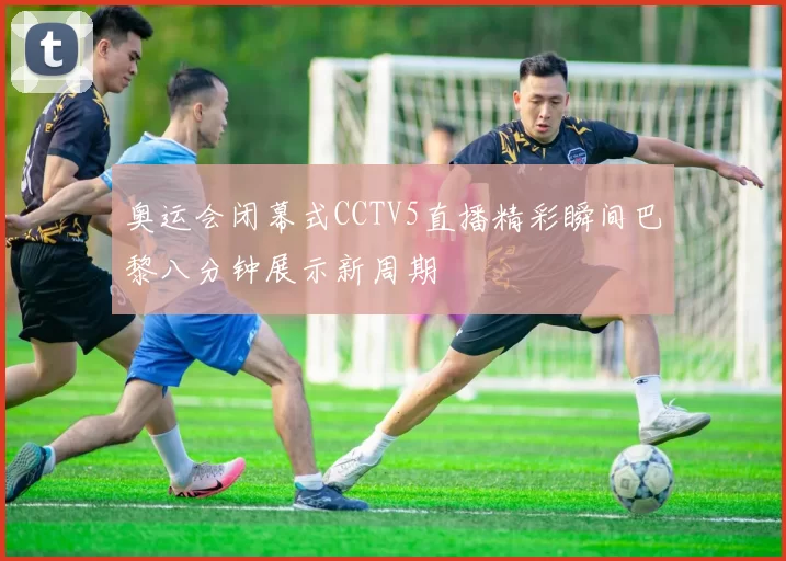 奥运会闭幕式CCTV5直播精彩瞬间巴黎八分钟展示新周期