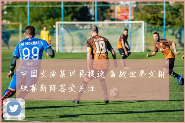 中国女排集训再提速 备战世界女排联赛新阵容受关注