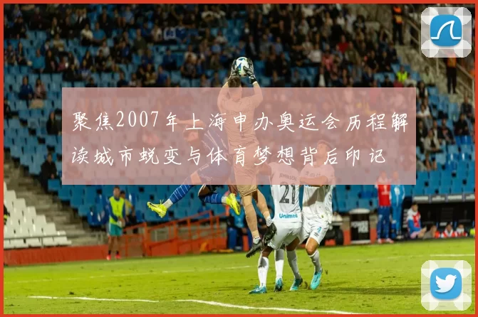 聚焦2007年上海申办奥运会历程解读城市蜕变与体育梦想背后印记