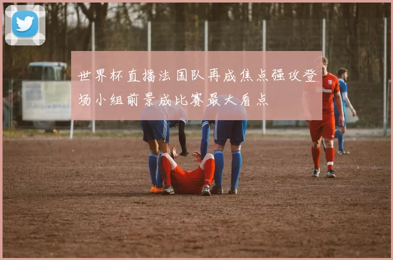 世界杯直播法国队再成焦点强攻登场小组前景成比赛最大看点