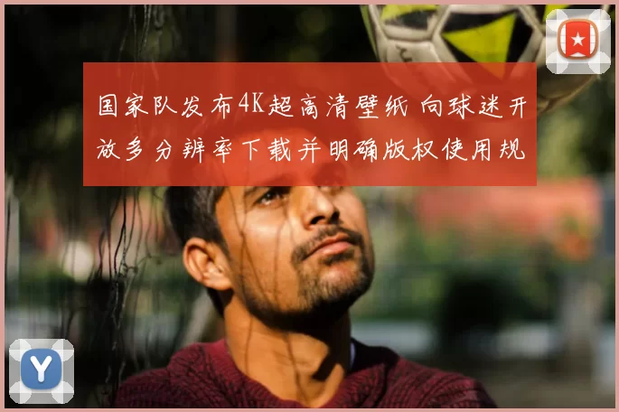 国家队发布4K超高清壁纸 向球迷开放多分辨率下载并明确版权使用规范