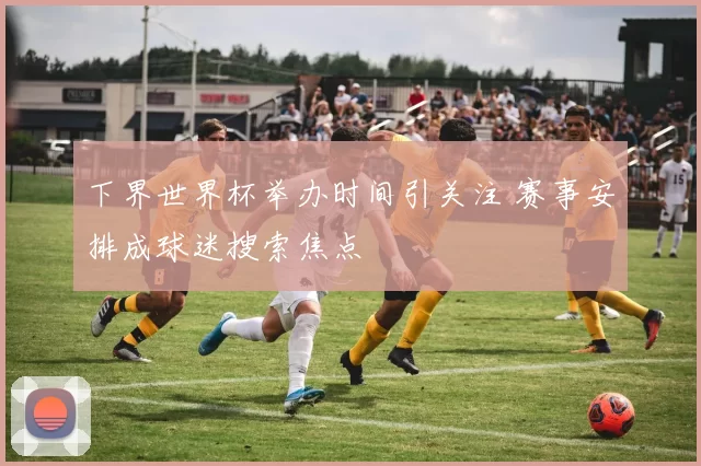 下界世界杯举办时间引关注 赛事安排成球迷搜索焦点